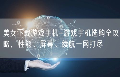 美女下载游戏手机-游戏手机选购全攻略，性能、屏幕、续航一网打尽(图1)